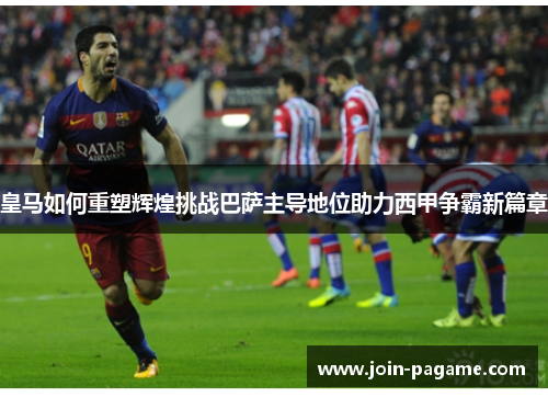 皇马如何重塑辉煌挑战巴萨主导地位助力西甲争霸新篇章