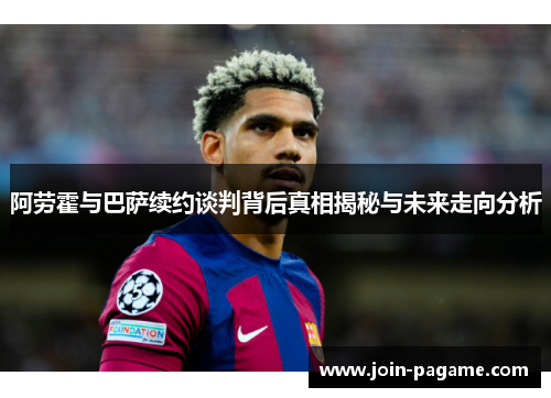 阿劳霍与巴萨续约谈判背后真相揭秘与未来走向分析